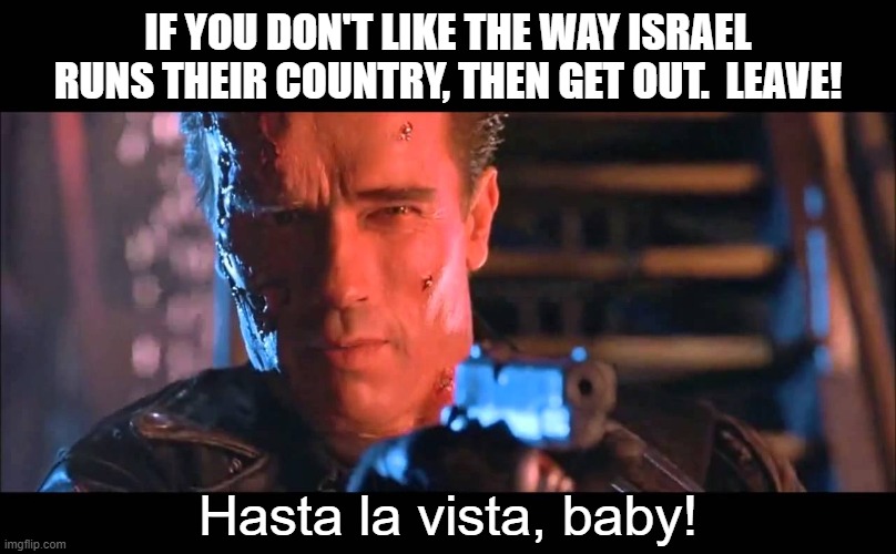 That land has belong to Israel forever.  It never belonged to anyone else.  Muslims have no claim. | IF YOU DON'T LIKE THE WAY ISRAEL RUNS THEIR COUNTRY, THEN GET OUT.  LEAVE! Hasta la vista, baby! | image tagged in hasta la vista baby,the land of israel since at least 1300 bc,there are no palestinians just muslims living in israel | made w/ Imgflip meme maker