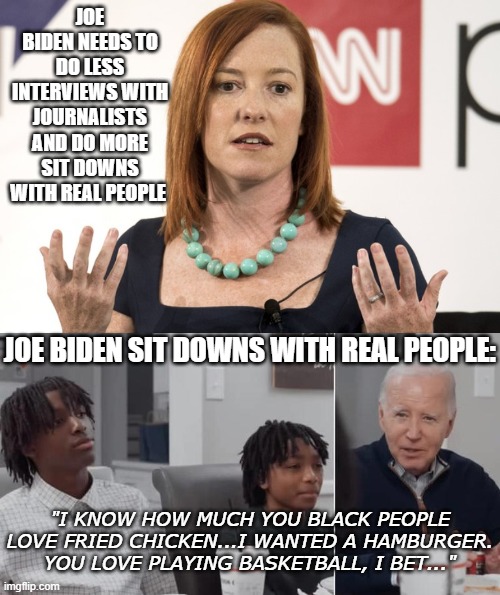 Joe Biden: The racist, out-of-touch POS with dementia, has no idea what he's doing. | JOE BIDEN NEEDS TO DO LESS INTERVIEWS WITH JOURNALISTS AND DO MORE SIT DOWNS WITH REAL PEOPLE; JOE BIDEN SIT DOWNS WITH REAL PEOPLE:; "I KNOW HOW MUCH YOU BLACK PEOPLE LOVE FRIED CHICKEN...I WANTED A HAMBURGER. YOU LOVE PLAYING BASKETBALL, I BET..." | image tagged in jen psaki,joe biden,failure | made w/ Imgflip meme maker