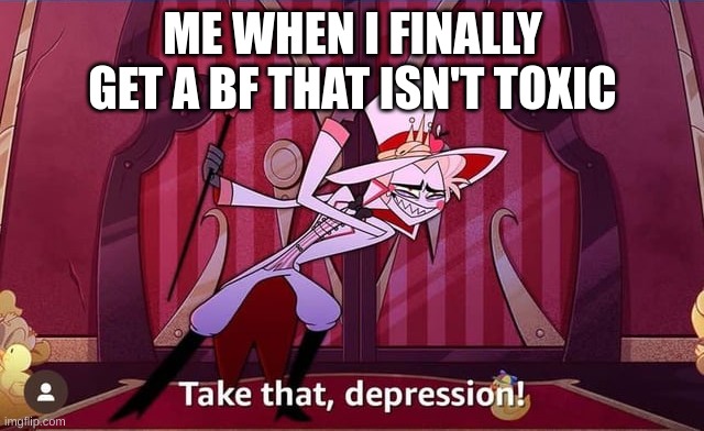 Me when non-toxic bf | ME WHEN I FINALLY GET A BF THAT ISN'T TOXIC | image tagged in take that depression,hazbin hotel | made w/ Imgflip meme maker