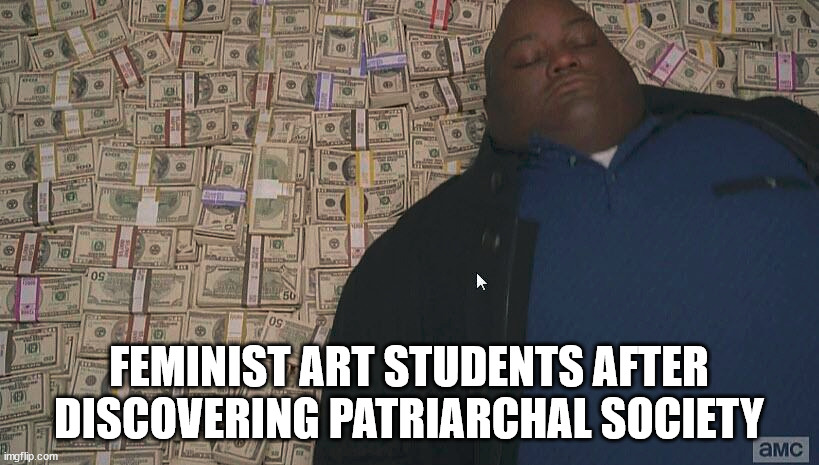 Assistant Professor confirmed | FEMINIST ART STUDENTS AFTER DISCOVERING PATRIARCHAL SOCIETY | image tagged in fat guy laying on money | made w/ Imgflip meme maker