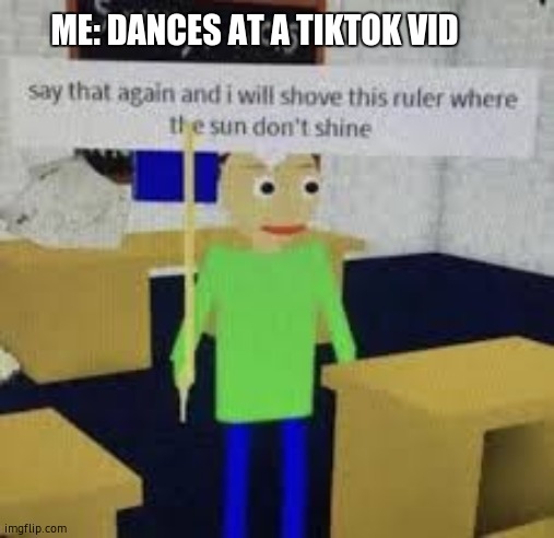 dammit | ME: DANCES AT A TIKTOK VID | image tagged in say that again and i will shove this ruler where the sun don't s,tiktok | made w/ Imgflip meme maker