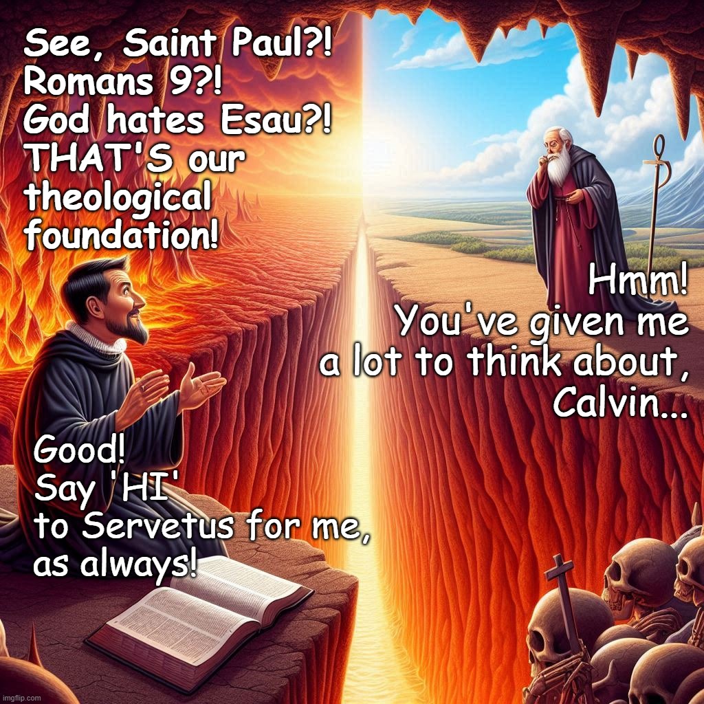 God is Love | See, Saint Paul?! 
Romans 9?! 
God hates Esau?! 
THAT'S our 
theological 
foundation! Hmm!
You've given me
a lot to think about,
Calvin... Good! 
Say 'HI' 
to Servetus for me, 
as always! | image tagged in jesus,christ,god,bible,calvin,hell | made w/ Imgflip meme maker