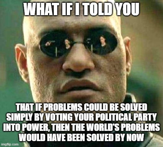 Hey politically partisan hacks: | WHAT IF I TOLD YOU; THAT IF PROBLEMS COULD BE SOLVED
SIMPLY BY VOTING YOUR POLITICAL PARTY
INTO POWER, THEN THE WORLD'S PROBLEMS
WOULD HAVE BEEN SOLVED BY NOW | image tagged in what if i told you,democratic party,republican party,hacks,power,voting | made w/ Imgflip meme maker