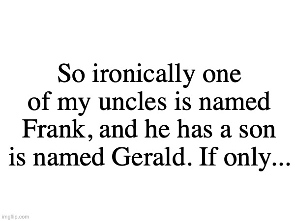 FORGOT TO TELL YOU | So ironically one of my uncles is named Frank, and he has a son is named Gerald. If only... | image tagged in igesoih | made w/ Imgflip meme maker