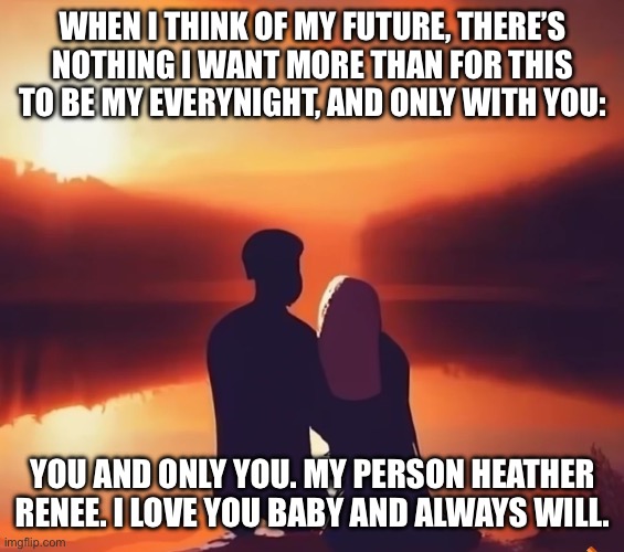 WHEN I THINK OF MY FUTURE, THERE’S NOTHING I WANT MORE THAN FOR THIS TO BE MY EVERYNIGHT, AND ONLY WITH YOU:; YOU AND ONLY YOU. MY PERSON HEATHER RENEE. I LOVE YOU BABY AND ALWAYS WILL. | image tagged in love | made w/ Imgflip meme maker