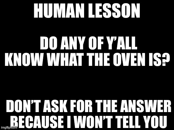 HUMAN LESSON; DO ANY OF Y’ALL KNOW WHAT THE OVEN IS? DON’T ASK FOR THE ANSWER BECAUSE I WON’T TELL YOU | made w/ Imgflip meme maker
