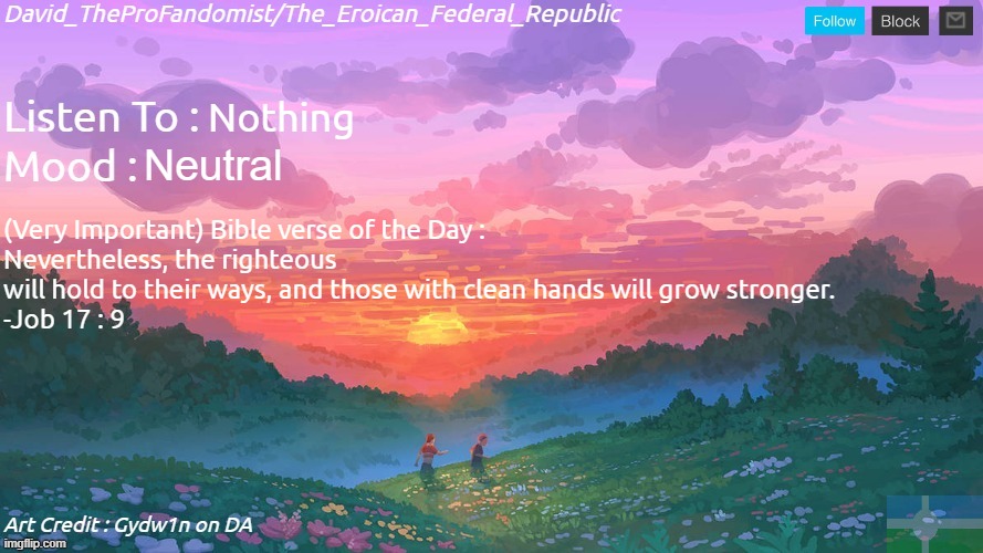 If any other Problems endure, here's a Bible verse of the Day. | Nothing; Neutral; (Very Important) Bible verse of the Day :
Nevertheless, the righteous will hold to their ways, and those with clean hands will grow stronger.
-Job 17 : 9 | image tagged in new and better eroican federal republic's announcement | made w/ Imgflip meme maker