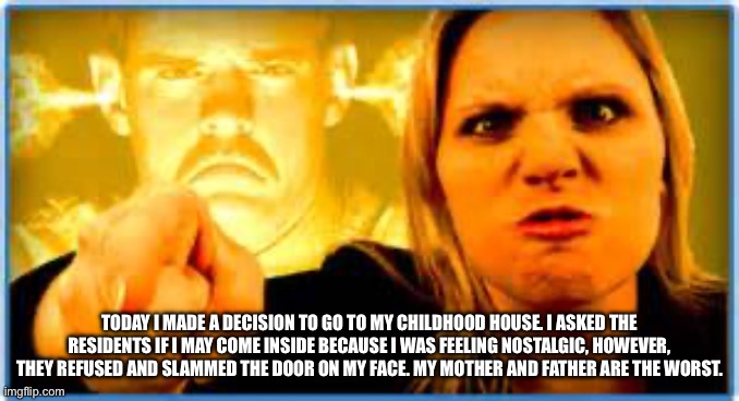 Angry Parent | TODAY I MADE A DECISION TO GO TO MY CHILDHOOD HOUSE. I ASKED THE RESIDENTS IF I MAY COME INSIDE BECAUSE I WAS FEELING NOSTALGIC, HOWEVER, THEY REFUSED AND SLAMMED THE DOOR ON MY FACE. MY MOTHER AND FATHER ARE THE WORST. | image tagged in angry parent | made w/ Imgflip meme maker