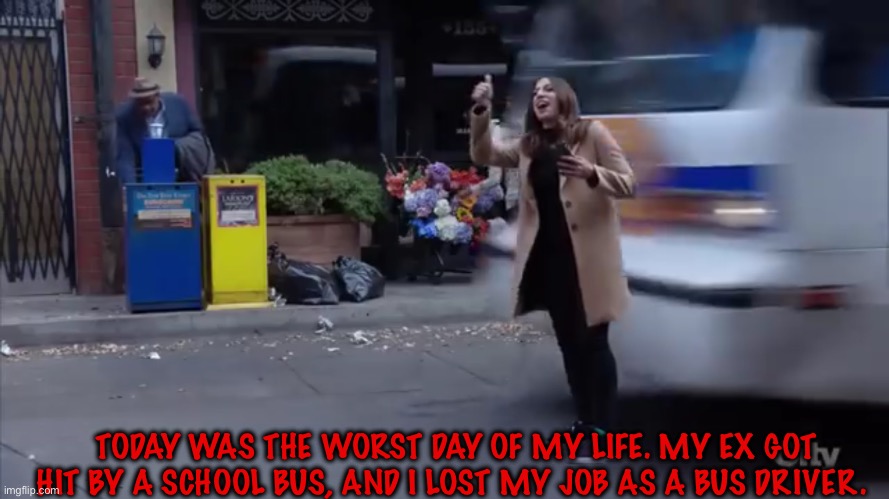 Gina gets hit by a bus | TODAY WAS THE WORST DAY OF MY LIFE. MY EX GOT HIT BY A SCHOOL BUS, AND I LOST MY JOB AS A BUS DRIVER. | image tagged in gina gets hit by a bus | made w/ Imgflip meme maker