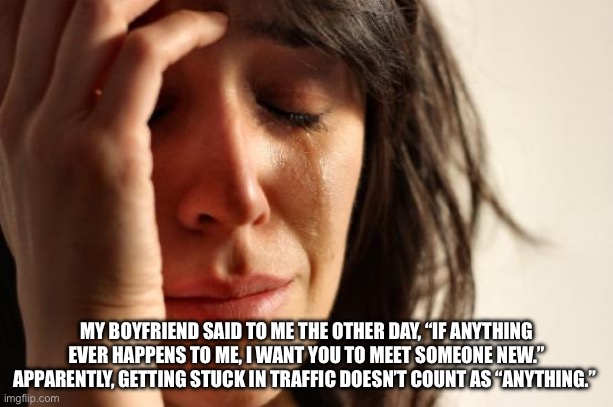 First World Problems Meme | MY BOYFRIEND SAID TO ME THE OTHER DAY, “IF ANYTHING EVER HAPPENS TO ME, I WANT YOU TO MEET SOMEONE NEW.” APPARENTLY, GETTING STUCK IN TRAFFIC DOESN’T COUNT AS “ANYTHING.” | image tagged in memes,first world problems | made w/ Imgflip meme maker