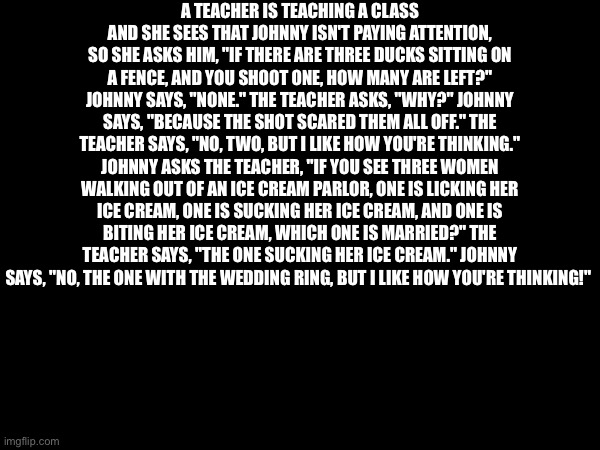 A TEACHER IS TEACHING A CLASS AND SHE SEES THAT JOHNNY ISN'T PAYING ATTENTION, SO SHE ASKS HIM, "IF THERE ARE THREE DUCKS SITTING ON A FENCE, AND YOU SHOOT ONE, HOW MANY ARE LEFT?" JOHNNY SAYS, "NONE." THE TEACHER ASKS, "WHY?" JOHNNY SAYS, "BECAUSE THE SHOT SCARED THEM ALL OFF." THE TEACHER SAYS, "NO, TWO, BUT I LIKE HOW YOU'RE THINKING." JOHNNY ASKS THE TEACHER, "IF YOU SEE THREE WOMEN WALKING OUT OF AN ICE CREAM PARLOR, ONE IS LICKING HER ICE CREAM, ONE IS SUCKING HER ICE CREAM, AND ONE IS BITING HER ICE CREAM, WHICH ONE IS MARRIED?" THE TEACHER SAYS, "THE ONE SUCKING HER ICE CREAM." JOHNNY SAYS, "NO, THE ONE WITH THE WEDDING RING, BUT I LIKE HOW YOU'RE THINKING!" | made w/ Imgflip meme maker
