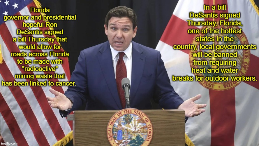 Ron DeSantis: Menace to health of Floridians | In a bill DeSantis signed Thursday, Florida, one of the hottest states in the country, local governments will be banned from requiring heat and water breaks for outdoor workers. Florida governor and presidential hopeful Ron DeSantis signed a bill Thursday that would allow for roads across Florida to be made with "radioactive" mining waste that has been linked to cancer. | image tagged in news,politics | made w/ Imgflip meme maker