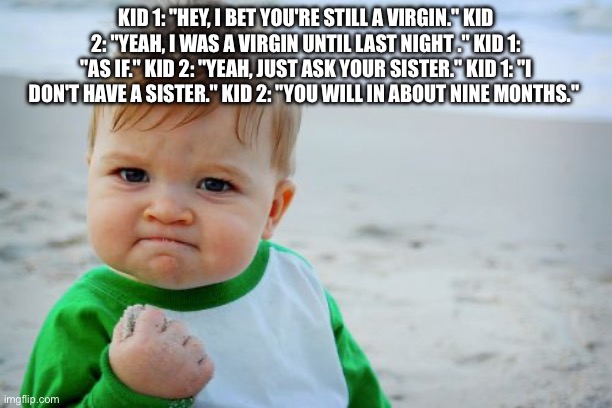 Success Kid Original Meme | KID 1: "HEY, I BET YOU'RE STILL A VIRGIN." KID 2: "YEAH, I WAS A VIRGIN UNTIL LAST NIGHT ." KID 1: "AS IF." KID 2: "YEAH, JUST ASK YOUR SISTER." KID 1: "I DON'T HAVE A SISTER." KID 2: "YOU WILL IN ABOUT NINE MONTHS." | image tagged in memes,success kid original | made w/ Imgflip meme maker