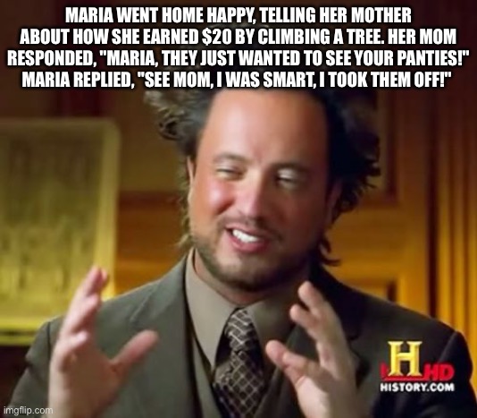 Ancient Aliens | MARIA WENT HOME HAPPY, TELLING HER MOTHER ABOUT HOW SHE EARNED $20 BY CLIMBING A TREE. HER MOM RESPONDED, "MARIA, THEY JUST WANTED TO SEE YOUR PANTIES!" MARIA REPLIED, "SEE MOM, I WAS SMART, I TOOK THEM OFF!" | image tagged in memes,ancient aliens | made w/ Imgflip meme maker
