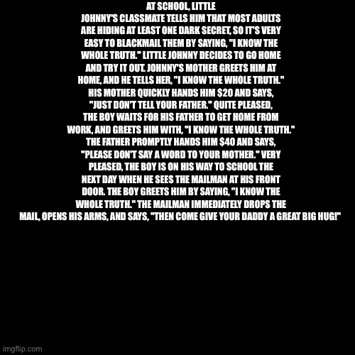 AT SCHOOL, LITTLE JOHNNY'S CLASSMATE TELLS HIM THAT MOST ADULTS ARE HIDING AT LEAST ONE DARK SECRET, SO IT'S VERY EASY TO BLACKMAIL THEM BY SAYING, "I KNOW THE WHOLE TRUTH." LITTLE JOHNNY DECIDES TO GO HOME AND TRY IT OUT. JOHNNY'S MOTHER GREETS HIM AT HOME, AND HE TELLS HER, "I KNOW THE WHOLE TRUTH." HIS MOTHER QUICKLY HANDS HIM $20 AND SAYS, "JUST DON'T TELL YOUR FATHER." QUITE PLEASED, THE BOY WAITS FOR HIS FATHER TO GET HOME FROM WORK, AND GREETS HIM WITH, "I KNOW THE WHOLE TRUTH." THE FATHER PROMPTLY HANDS HIM $40 AND SAYS, "PLEASE DON'T SAY A WORD TO YOUR MOTHER." VERY PLEASED, THE BOY IS ON HIS WAY TO SCHOOL THE NEXT DAY WHEN HE SEES THE MAILMAN AT HIS FRONT DOOR. THE BOY GREETS HIM BY SAYING, "I KNOW THE WHOLE TRUTH." THE MAILMAN IMMEDIATELY DROPS THE MAIL, OPENS HIS ARMS, AND SAYS, "THEN COME GIVE YOUR DADDY A GREAT BIG HUG!" | made w/ Imgflip meme maker