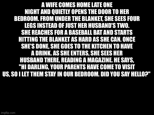 A WIFE COMES HOME LATE ONE NIGHT AND QUIETLY OPENS THE DOOR TO HER BEDROOM. FROM UNDER THE BLANKET, SHE SEES FOUR LEGS INSTEAD OF JUST HER HUSBAND'S TWO. SHE REACHES FOR A BASEBALL BAT AND STARTS HITTING THE BLANKET AS HARD AS SHE CAN. ONCE SHE'S DONE, SHE GOES TO THE KITCHEN TO HAVE A DRINK. AS SHE ENTERS, SHE SEES HER HUSBAND THERE, READING A MAGAZINE. HE SAYS, "HI DARLING, YOUR PARENTS HAVE COME TO VISIT US, SO I LET THEM STAY IN OUR BEDROOM. DID YOU SAY HELLO?" | made w/ Imgflip meme maker