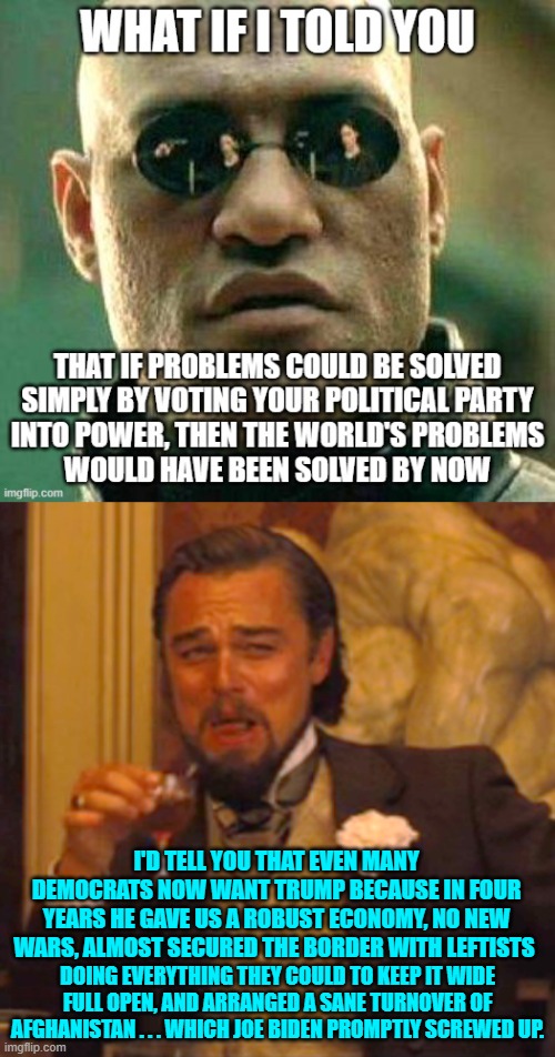 Embrace reality, and move away from leftist fantasies. | I'D TELL YOU THAT EVEN MANY DEMOCRATS NOW WANT TRUMP BECAUSE IN FOUR YEARS HE GAVE US A ROBUST ECONOMY, NO NEW WARS, ALMOST SECURED THE BORDER WITH LEFTISTS; DOING EVERYTHING THEY COULD TO KEEP IT WIDE FULL OPEN, AND ARRANGED A SANE TURNOVER OF AFGHANISTAN . . . WHICH JOE BIDEN PROMPTLY SCREWED UP. | image tagged in laughing leo | made w/ Imgflip meme maker