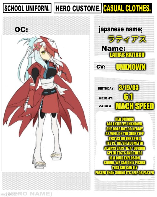 latias ratiasu | ラティアス; LATIAS RATIASU; UNKNOWN; 3/19/03; 6,1; HER ORIGINS ARE ENTIRELY UNKNOWN. SHE DOES NOT DO NEARLY AS WELL ON THE SIDE STEP TEST AS ON THE SPEED TESTS, THE SPEEDOMETER ALWAYS SAYS "N/A" DURING SPEED TESTS AND THERE IS A LOUD EXPLOSION SOUND. WE CAN ONLY FIGURE THAT SHE CAN FLY FASTER THAN SOUND ITS SELF OR FASTER; MACH SPEED | image tagged in my hero academia oc template,latias | made w/ Imgflip meme maker