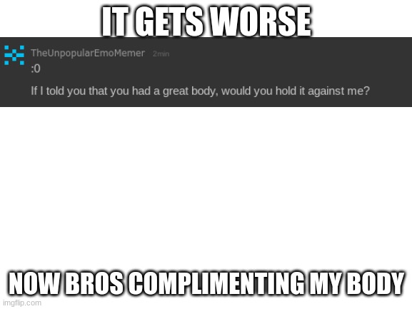 WTH heck man (thanks for complement tho) | IT GETS WORSE; NOW BROS COMPLIMENTING MY BODY | image tagged in blank white template | made w/ Imgflip meme maker