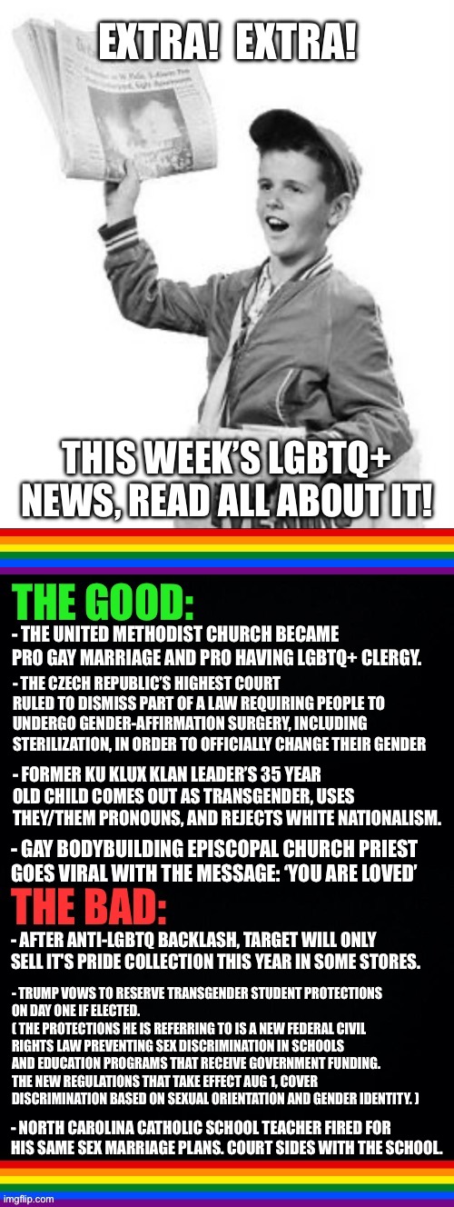 LGBTQ+ News: May 5 - May 11 2024 | - THE UNITED METHODIST CHURCH BECAME PRO GAY MARRIAGE AND PRO HAVING LGBTQ+ CLERGY. - THE CZECH REPUBLIC’S HIGHEST COURT RULED TO DISMISS PART OF A LAW REQUIRING PEOPLE TO UNDERGO GENDER-AFFIRMATION SURGERY, INCLUDING STERILIZATION, IN ORDER TO OFFICIALLY CHANGE THEIR GENDER; - FORMER KU KLUX KLAN LEADER’S 35 YEAR OLD CHILD COMES OUT AS TRANSGENDER, USES THEY/THEM PRONOUNS, AND REJECTS WHITE NATIONALISM. - GAY BODYBUILDING EPISCOPAL CHURCH PRIEST GOES VIRAL WITH THE MESSAGE: ‘YOU ARE LOVED’; - AFTER ANTI-LGBTQ BACKLASH, TARGET WILL ONLY SELL IT'S PRIDE COLLECTION THIS YEAR IN SOME STORES. - TRUMP VOWS TO RESERVE TRANSGENDER STUDENT PROTECTIONS 
ON DAY ONE IF ELECTED. 
( THE PROTECTIONS HE IS REFERRING TO IS A NEW FEDERAL CIVIL RIGHTS LAW PREVENTING SEX DISCRIMINATION IN SCHOOLS AND EDUCATION PROGRAMS THAT RECEIVE GOVERNMENT FUNDING. THE NEW REGULATIONS THAT TAKE EFFECT AUG 1, COVER DISCRIMINATION BASED ON SEXUAL ORIENTATION AND GENDER IDENTITY. ); - NORTH CAROLINA CATHOLIC SCHOOL TEACHER FIRED FOR HIS SAME SEX MARRIAGE PLANS. COURT SIDES WITH THE SCHOOL. | image tagged in lgbtq,news,christianity,transgender,school,target | made w/ Imgflip meme maker