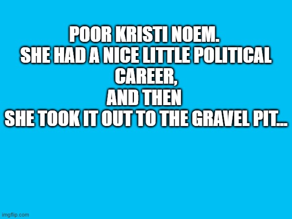 Kristi Noem Gravel Pit | POOR KRISTI NOEM. 
SHE HAD A NICE LITTLE POLITICAL CAREER,
AND THEN 
SHE TOOK IT OUT TO THE GRAVEL PIT... | image tagged in kristi noem,american politics | made w/ Imgflip meme maker