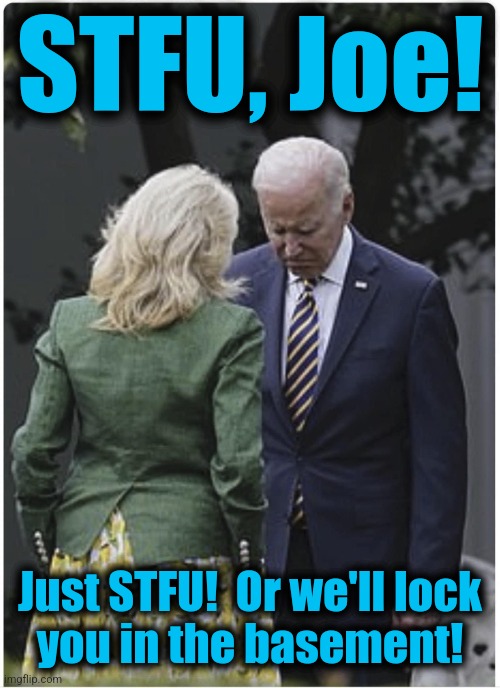 Jill scolds Joe Biden and he pouts | STFU, Joe! Just STFU!  Or we'll lock
you in the basement! | image tagged in jill scolds joe biden and he pouts | made w/ Imgflip meme maker