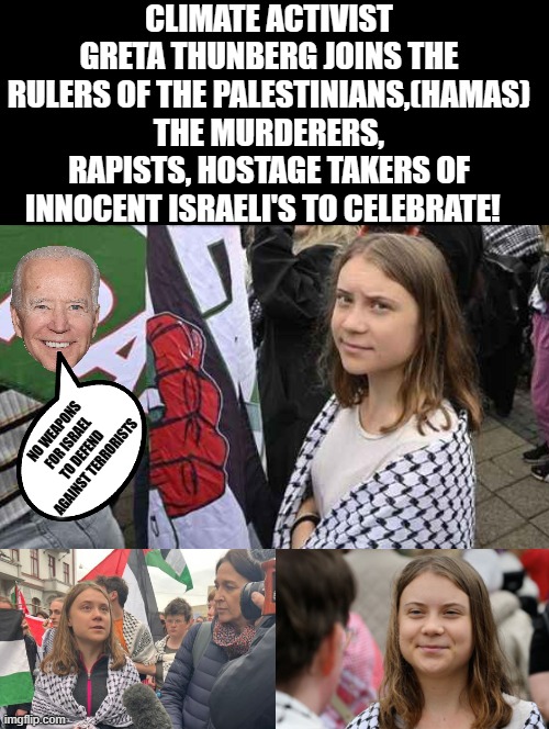 Greta Thunberg celebrates the murder and hostage taking of Israelis by Hamas terrorists! | CLIMATE ACTIVIST GRETA THUNBERG JOINS THE RULERS OF THE PALESTINIANS,(HAMAS) THE MURDERERS, RAPISTS, HOSTAGE TAKERS OF INNOCENT ISRAELI'S TO CELEBRATE! NO WEAPONS FOR ISRAEL TO DEFEND AGAINST TERRORISTS | image tagged in terrorists,greta thunberg,stupid liberals,morons,i'm surrounded by idiots | made w/ Imgflip meme maker