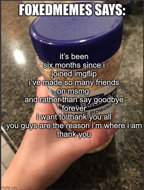 i’ll still occasionally check up on you guys | it’s been six months since i joined imgflip
i’ve made so many friends on msmg 
and rather than say goodbye forever
i want to thank you all
you guys are the reason i’m where i am
thank you | image tagged in foxedmemes announcement temp | made w/ Imgflip meme maker