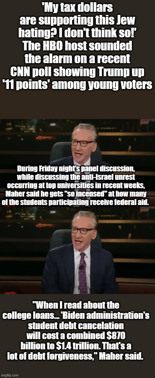 Wow, Bill is really mad. | 'My tax dollars are supporting this Jew hating? I don't think so!'
The HBO host sounded the alarm on a recent CNN poll showing Trump up '11 points' among young voters; During Friday night's panel discussion, while discussing the anti-Israel unrest occurring at top universities in recent weeks, Maher said he gets "so incensed" at how many of the students participating receive federal aid. "When I read about the college loans… 'Biden administration's student debt cancelation will cost a combined $870 billion to $1.4 trillion. That's a lot of debt forgiveness," Maher said. | made w/ Imgflip meme maker