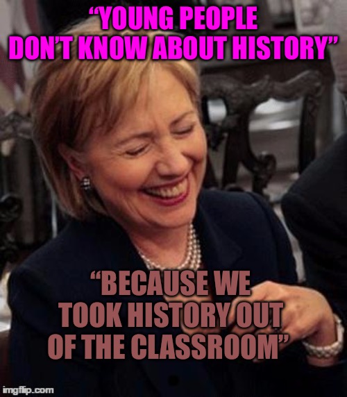 Tragic Comedy | “YOUNG PEOPLE DON’T KNOW ABOUT HISTORY”; “BECAUSE WE TOOK HISTORY OUT OF THE CLASSROOM” | image tagged in crooked hillary,crookedhillary,political memes,history of the world,nwo police state,scumbag teacher | made w/ Imgflip meme maker