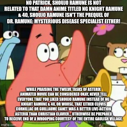 No Patrick Meme | NO PATRICK, SHOUJO RAMUNE IS NOT RELATED TO THAT DAMN ANIME TITLED NG KNIGHT RAMUNE & 40, SHOUJO RAMUNE ISN'T THE PREQUEL OF DR. RAMUNE: MYSTERIOUS DISEASE SPECIALIST EITHER! WHILE PRAISING THE TWELVE TASKS OF ASTERIX ANIMATED MOVIE CAN BE CONSIDERED OKAY, NEVER TELL EVERYONE THAT YOU LIKED SHOUJO RAMUNE INSTEAD OF NG KNIGHT RAMUNE & 40, OR WORSE, THAT EITHER CLOVIS CORNILLAC OR GUILLAUME CANET WAS A BETTER LIVE-ACTION ASTERIX THAN CHRISTIAN CLAVIER... OTHERWISE BE PREPARED TO RECEIVE END OF A WHOOPING COURTESY OF THE ENTIRE GAULISH VILLAGE. | image tagged in memes,no patrick,asterix,confused,whooping | made w/ Imgflip meme maker
