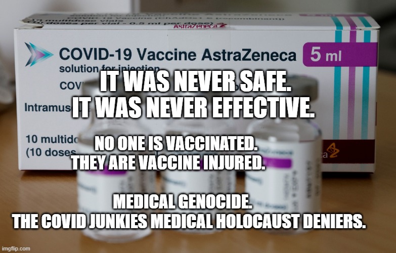 astrazeneca | IT WAS NEVER SAFE. IT WAS NEVER EFFECTIVE. NO ONE IS VACCINATED.         THEY ARE VACCINE INJURED.                                                             MEDICAL GENOCIDE.              THE COVID JUNKIES MEDICAL HOLOCAUST DENIERS. | image tagged in astrazeneca | made w/ Imgflip meme maker