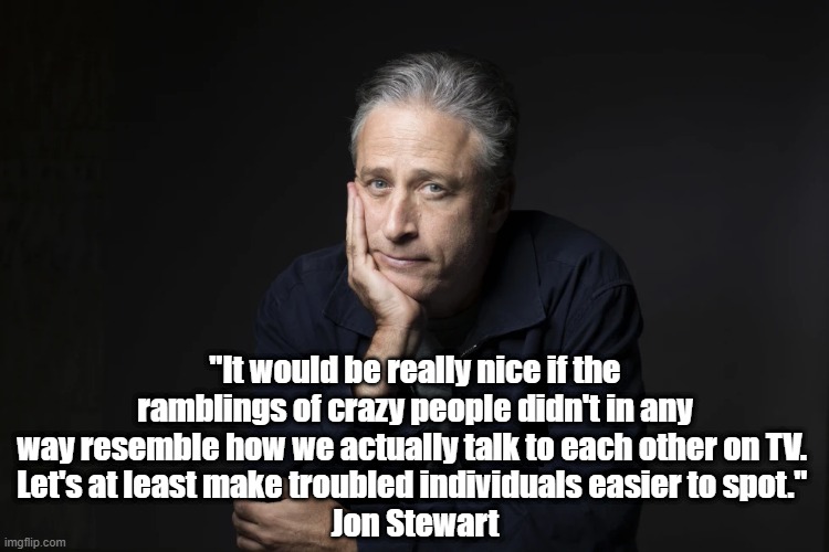 Jon Stewart: "It Would Be Really Nice If The Ramblings Of Crazy People Didn't In Any Way Resemble How We..." | "It would be really nice if the ramblings of crazy people didn't in any way resemble how we actually talk to each other on TV. 
Let's at least make troubled individuals easier to spot." 
Jon Stewart | image tagged in jon stewart,tv talk,ramblings of crazy people,troubled individuals | made w/ Imgflip meme maker