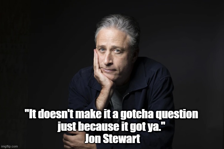 Jon Stewart Sets The Record Straight | "It doesn't make it a gotcha question 
just because it got ya." 
Jon Stewart | image tagged in gotcha questions,jon stewart,authentic inquiry,genuine inquiry,speaking truth | made w/ Imgflip meme maker