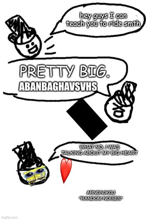 random idk how to describe it( THIS IS MY OC, I MADE IT BY MYSELF) | hey guys I can teach you to ride smth; PRETTY BIG. ABANBAGHAVSVHS; WHAT NO, I WAS TALKING ABOUT MY BIG HEART; ARNGNJKGJ *RANDOM NOISES* | made w/ Imgflip meme maker