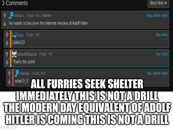 I WAS RIGHT ALL FURRIES RUN | ALL FURRIES SEEK SHELTER IMMEDIATELY THIS IS NOT A DRILL THE MODERN DAY EQUIVALENT OF ADOLF HITLER IS COMING THIS IS NOT A DRILL | image tagged in blank white template | made w/ Imgflip meme maker