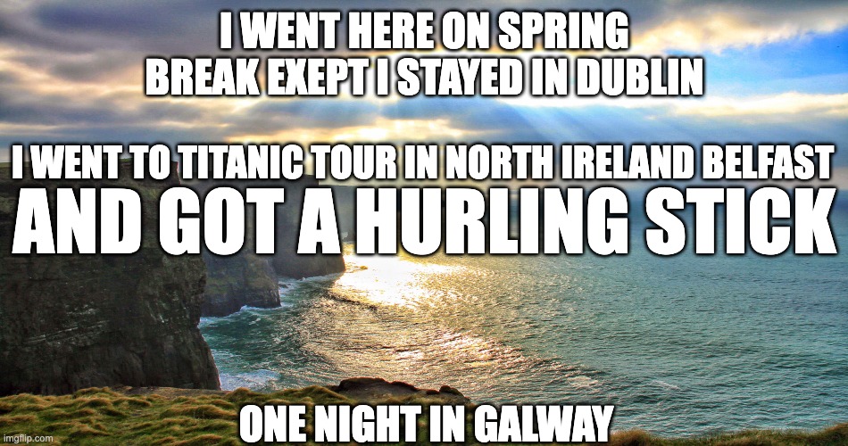 Cliffs of Moher Ireland | I WENT HERE ON SPRING BREAK EXEPT I STAYED IN DUBLIN; I WENT TO TITANIC TOUR IN NORTH IRELAND BELFAST; AND GOT A HURLING STICK; ONE NIGHT IN GALWAY | image tagged in cliffs of moher ireland | made w/ Imgflip meme maker