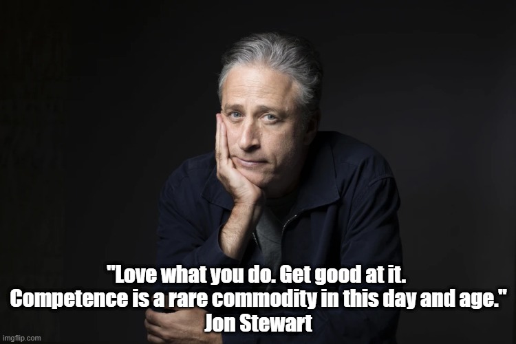 Jon Stewart: "Love What You Do. Get Good At It..." | "Love what you do. Get good at it. 
Competence is a rare commodity in this day and age."
Jon Stewart | image tagged in jon stewart,love what you do,competence is rare,developing competence is profoundly satisfying,develop skills | made w/ Imgflip meme maker