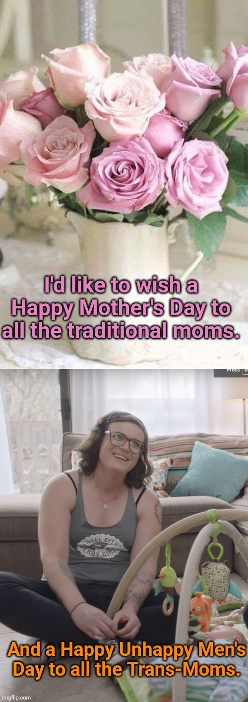 I'd like to wish a Happy Mother's Day to all the traditional moms. And a Happy Unhappy Men's Day to all the Trans-Moms. | image tagged in mother's day,transgender | made w/ Imgflip meme maker