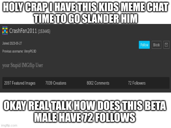WOW SLANDER TIME | HOLY CRAP I HAVE THIS KIDS MEME CHAT
TIME TO GO SLANDER HIM; OKAY REAL TALK HOW DOES THIS BETA 
MALE HAVE 72 FOLLOWS | image tagged in blank white template | made w/ Imgflip meme maker