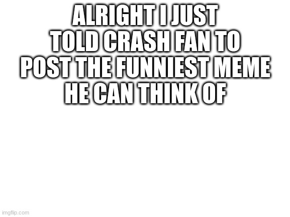lets see this meme | ALRIGHT I JUST TOLD CRASH FAN TO POST THE FUNNIEST MEME
HE CAN THINK OF | image tagged in blank white template | made w/ Imgflip meme maker