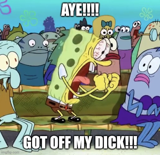 Gtfo | AYE!!!! GOT OFF MY DICK!!! | image tagged in spongebob yelling | made w/ Imgflip meme maker