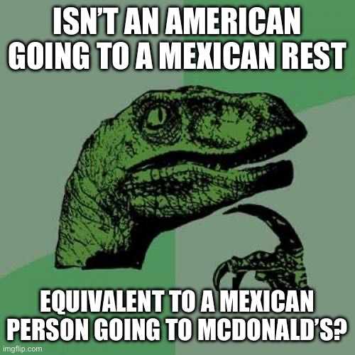 I wonder about it | ISN’T AN AMERICAN GOING TO A MEXICAN REST; EQUIVALENT TO A MEXICAN PERSON GOING TO MCDONALD’S? | image tagged in memes,philosoraptor | made w/ Imgflip meme maker