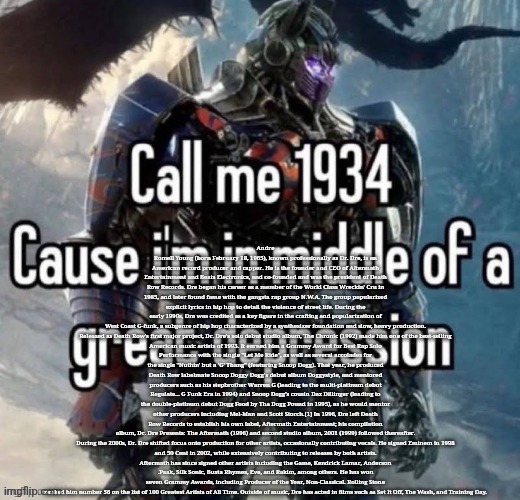 call me 1934 | Andre Romell Young (born February 18, 1965), known professionally as Dr. Dre, is an American record producer and rapper. He is the founder and CEO of Aftermath Entertainment and Beats Electronics, and co-founded and was the president of Death Row Records. Dre began his career as a member of the World Class Wreckin' Cru in 1985, and later found fame with the gangsta rap group N.W.A. The group popularized explicit lyrics in hip hop to detail the violence of street life. During the early 1990s, Dre was credited as a key figure in the crafting and popularization of West Coast G-funk, a subgenre of hip hop characterized by a synthesizer foundation and slow, heavy production.

Released as Death Row's first major project, Dr. Dre's solo debut studio album, The Chronic (1992) made him one of the best-selling American music artists of 1993. It earned him a Grammy Award for Best Rap Solo Performance with the single "Let Me Ride", as well as several accolades for the single "Nuthin' but a 'G' Thang" (featuring Snoop Dogg). That year, he produced Death Row labelmate Snoop Doggy Dogg's debut album Doggystyle, and mentored producers such as his stepbrother Warren G (leading to the multi-platinum debut Regulate... G Funk Era in 1994) and Snoop Dogg's cousin Daz Dillinger (leading to the double-platinum debut Dogg Food by Tha Dogg Pound in 1995), as he would mentor other producers including Mel-Man and Scott Storch.[1] In 1996, Dre left Death Row Records to establish his own label, Aftermath Entertainment; his compilation album, Dr. Dre Presents: The Aftermath (1996) and second studio album, 2001 (1999) followed thereafter.

During the 2000s, Dr. Dre shifted focus onto production for other artists, occasionally contributing vocals. He signed Eminem in 1998 and 50 Cent in 2002, while extensively contributing to releases by both artists. Aftermath has since signed other artists including the Game, Kendrick Lamar, Anderson .Paak, Silk Sonic, Busta Rhymes, Eve, and Rakim, among others. He has won seven Grammy Awards, including Producer of the Year, Non-Classical. Rolling Stone ranked him number 56 on the list of 100 Greatest Artists of All Time. Outside of music, Dre has acted in films such as Set It Off, The Wash, and Training Day. | image tagged in call me 1934 | made w/ Imgflip meme maker