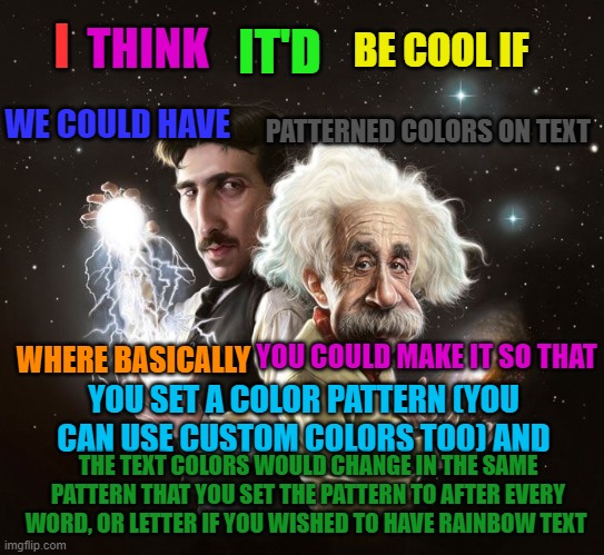 Nikola Tesla & Albert Einstein | THINK; BE COOL IF; IT'D; I; WE COULD HAVE; PATTERNED COLORS ON TEXT; YOU COULD MAKE IT SO THAT; WHERE BASICALLY; YOU SET A COLOR PATTERN (YOU CAN USE CUSTOM COLORS TOO) AND; THE TEXT COLORS WOULD CHANGE IN THE SAME PATTERN THAT YOU SET THE PATTERN TO AFTER EVERY WORD, OR LETTER IF YOU WISHED TO HAVE RAINBOW TEXT | image tagged in nikola tesla albert einstein | made w/ Imgflip meme maker