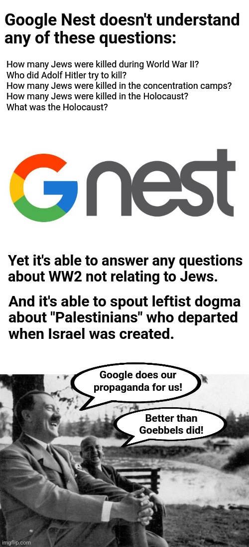 Google Nest: high-tech Holocaust denial | Google Nest doesn't understand
any of these questions:; How many Jews were killed during World War II?
Who did Adolf Hitler try to kill?
How many Jews were killed in the concentration camps?
How many Jews were killed in the Holocaust?
What was the Holocaust? Yet it's able to answer any questions
about WW2 not relating to Jews. And it's able to spout leftist dogma
about "Palestinians" who departed
when Israel was created. Google does our
propaganda for us! Better than Goebbels did! | image tagged in adolf hitler laughing,memes,google nest,holocaust denial,antisemitism,democrats | made w/ Imgflip meme maker