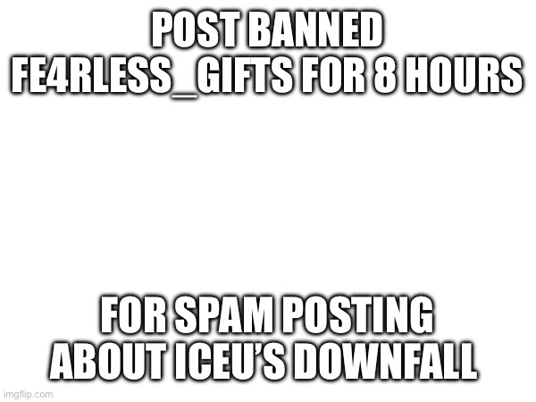 POST BANNED FE4RLESS_GIFTS FOR 8 HOURS; FOR SPAM POSTING ABOUT ICEU’S DOWNFALL | made w/ Imgflip meme maker