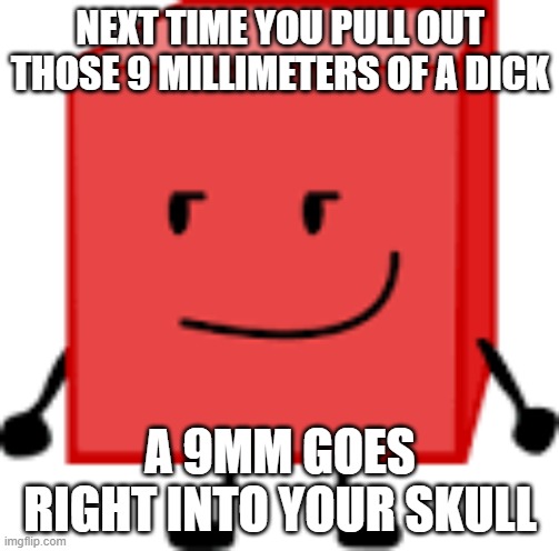 (Unrelated note: ‎ ‎ ‎ ‎ ‎ ‎ ‎ ‎ ‎ ‎ ‎ ‎ ‎ ‎ ‎ ‎ ‎ ‎ ‎ ) | NEXT TIME YOU PULL OUT THOSE 9 MILLIMETERS OF A DICK; A 9MM GOES RIGHT INTO YOUR SKULL | image tagged in blocky bfdi | made w/ Imgflip meme maker