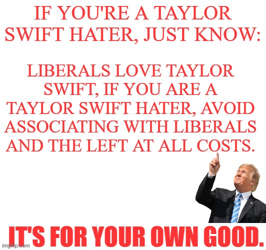 Avoid the left at all costs! | IF YOU'RE A TAYLOR SWIFT HATER, JUST KNOW:; LIBERALS LOVE TAYLOR SWIFT, IF YOU ARE A TAYLOR SWIFT HATER, AVOID ASSOCIATING WITH LIBERALS AND THE LEFT AT ALL COSTS. IT'S FOR YOUR OWN GOOD. | image tagged in donald trump,pointing,liberals,swifties | made w/ Imgflip meme maker
