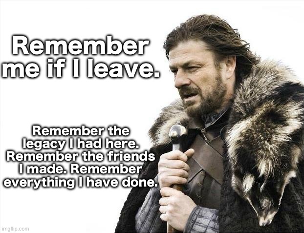 Brace Yourselves X is Coming Meme | Remember me if I leave. Remember the legacy I had here. Remember the friends I made. Remember everything I have done. | image tagged in memes,brace yourselves x is coming | made w/ Imgflip meme maker